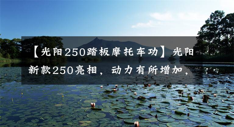 【光陽250踏板摩托車功】光陽新款250亮相，動(dòng)力有所增加，但車友說“外觀太丑了”