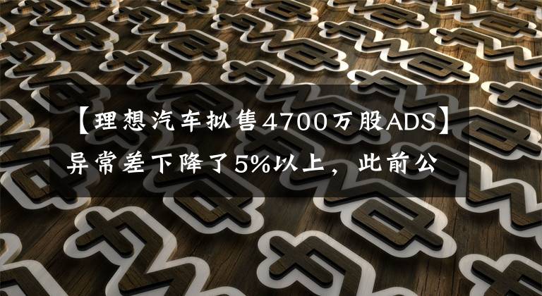 【理想汽車擬售4700萬股ADS】異常差下降了5%以上，此前公布了增發(fā)美國存托股票4700萬股的標(biāo)價(jià)為29美元/ADS。