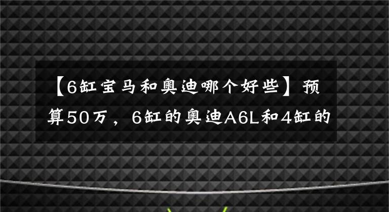 【6缸寶馬和奧迪哪個(gè)好些】預(yù)算50萬，6缸的奧迪A6L和4缸的寶馬五系該怎么選？差距很明顯