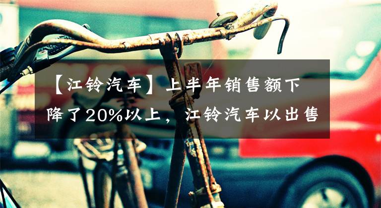 【江鈴汽車】上半年銷售額下降了20%以上，江鈴汽車以出售資產(chǎn)的收益實現(xiàn)了凈利潤增長。