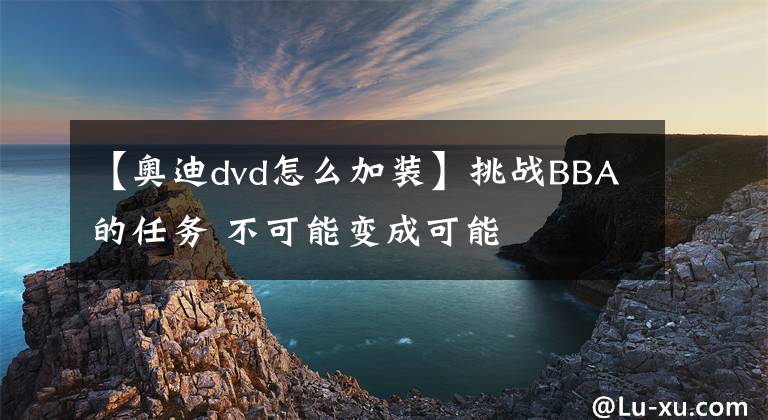 【奧迪dvd怎么加裝】挑戰(zhàn)BBA的任務 不可能變成可能