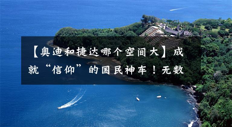 【奧迪和捷達(dá)哪個(gè)空間大】成就“信仰”的國民神車！無數(shù)人的經(jīng)典回憶！捷達(dá)的歷史你了解嗎