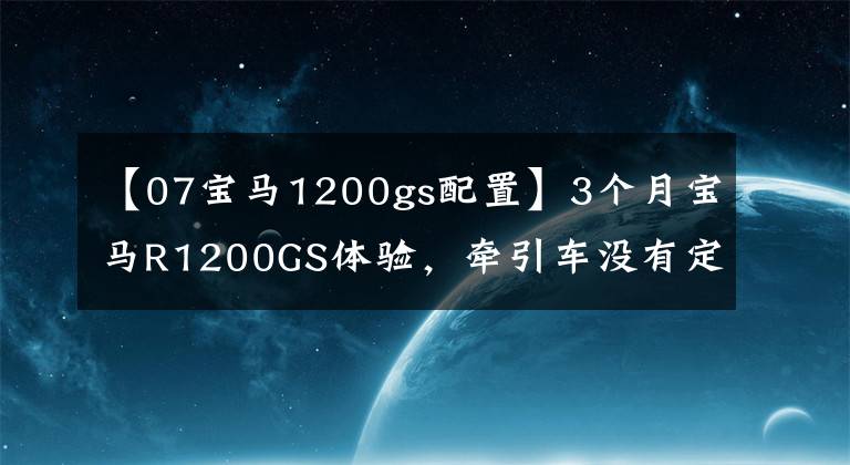 【07寶馬1200gs配置】3個(gè)月寶馬R1200GS體驗(yàn)，牽引車沒有定速巡航，簡(jiǎn)直是反人類