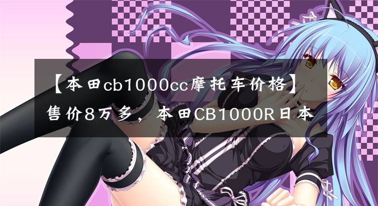 【本田cb1000cc摩托車價(jià)格】售價(jià)8萬多，本田CB1000R日本上市：配置升級，動力比國內(nèi)強(qiáng)1.6倍