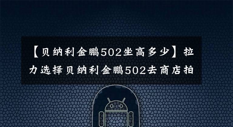 【貝納利金鵬502坐高多少】拉力選擇貝納利金鵬502去商店拍實(shí)拍。