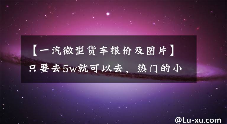 【一汽微型貨車報價及圖片】只要去5w就可以去，熱門的小卡盤點不比輕卡差。