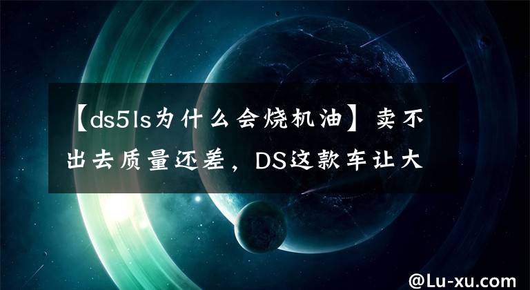 【ds5ls為什么會燒機油】賣不出去質量還差，DS這款車讓大哥DS7怎么玩？