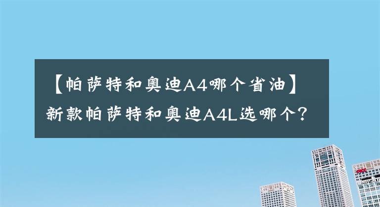 【帕薩特和奧迪A4哪個(gè)省油】新款帕薩特和奧迪A4L選哪個(gè)？老司機(jī)：選它省油，性?xún)r(jià)比高