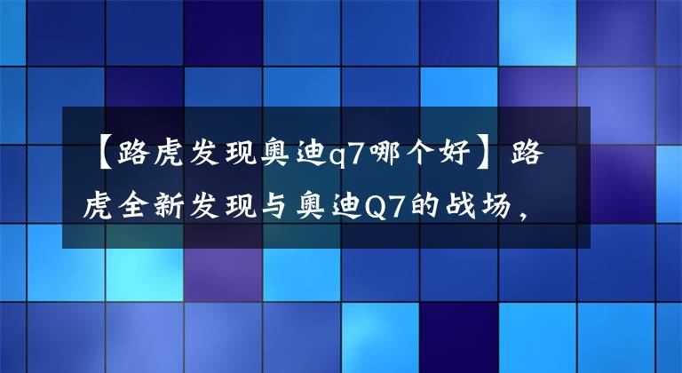 【路虎發(fā)現(xiàn)奧迪q7哪個好】路虎全新發(fā)現(xiàn)與奧迪Q7的戰(zhàn)場，誰更勝一籌呢？