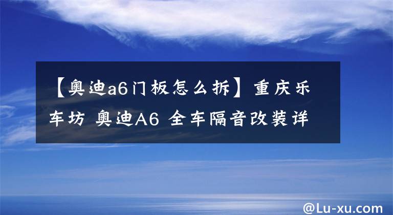 【奧迪a6門板怎么拆】重慶樂車坊 奧迪A6 全車隔音改裝詳解