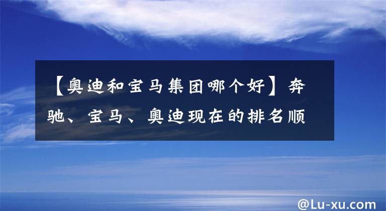 【奧迪和寶馬集團(tuán)哪個(gè)好】奔馳、寶馬、奧迪現(xiàn)在的排名順序在人們心中到底是怎樣的？