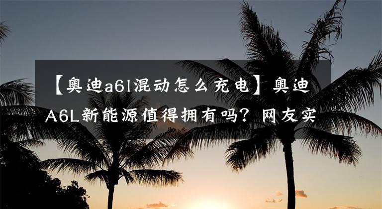 【奧迪a6l混動(dòng)怎么充電】奧迪A6L新能源值得擁有嗎？網(wǎng)友實(shí)測(cè)解析