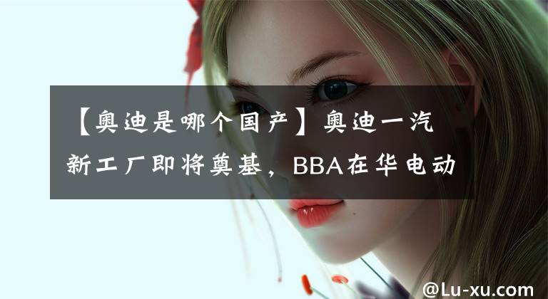 【奧迪是哪個(gè)國(guó)產(chǎn)】奧迪一汽新工廠(chǎng)即將奠基，BBA在華電動(dòng)化競(jìng)爭(zhēng)再升級(jí)