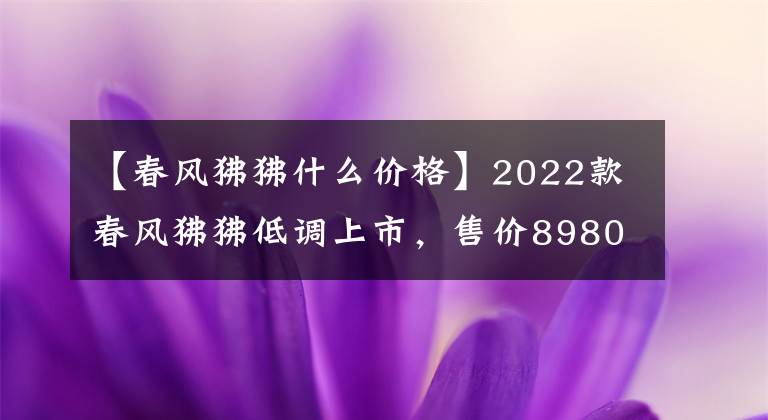 【春風(fēng)狒狒什么價(jià)格】2022款春風(fēng)狒狒低調(diào)上市，售價(jià)8980元