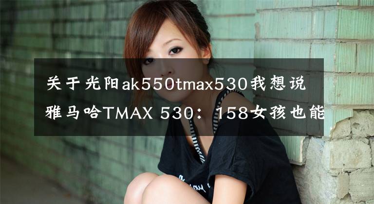 關(guān)于光陽ak550tmax530我想說雅馬哈TMAX 530：158女孩也能駕馭TMAX？