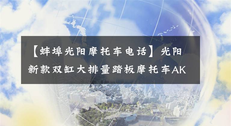 【蚌埠光陽摩托車電話】光陽新款雙缸大排量踏板摩托車AK550開賣，售價直逼寶馬