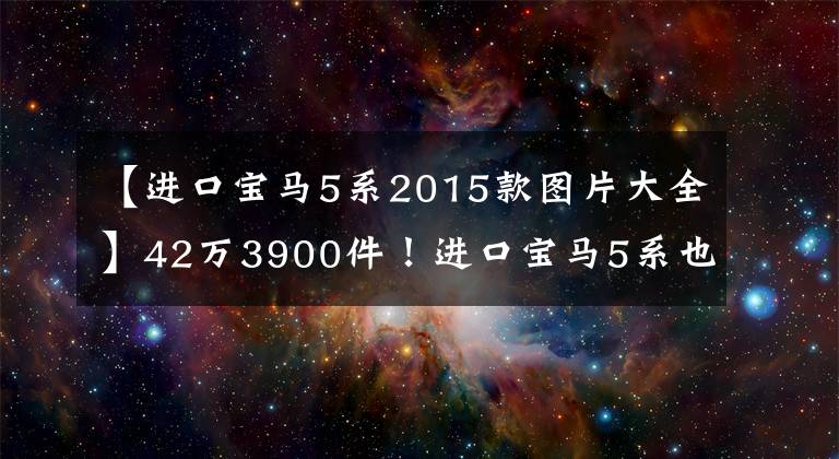 【進口寶馬5系2015款圖片大全】42萬3900件！進口寶馬5系也具有出色的性價比