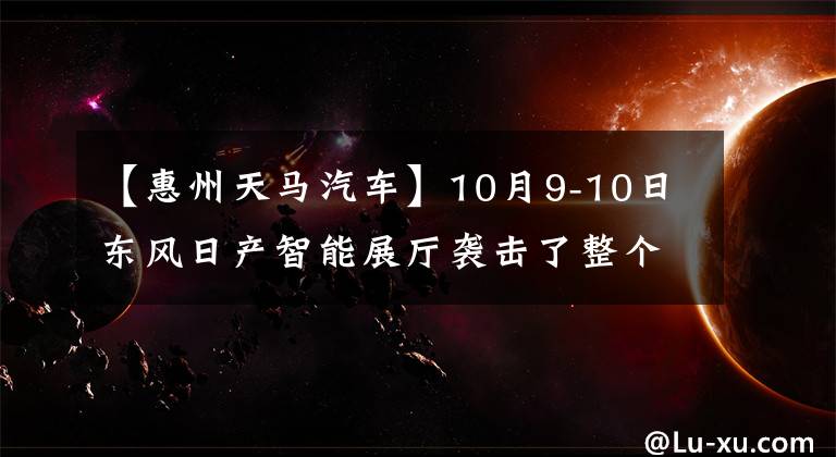 【惠州天馬汽車】10月9-10日東風(fēng)日產(chǎn)智能展廳襲擊了整個車界，瘋狂獲利