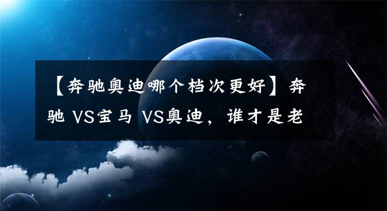 【奔馳奧迪哪個(gè)檔次更好】奔馳 VS寶馬 VS奧迪，誰(shuí)才是老大？BBA數(shù)據(jù)對(duì)比