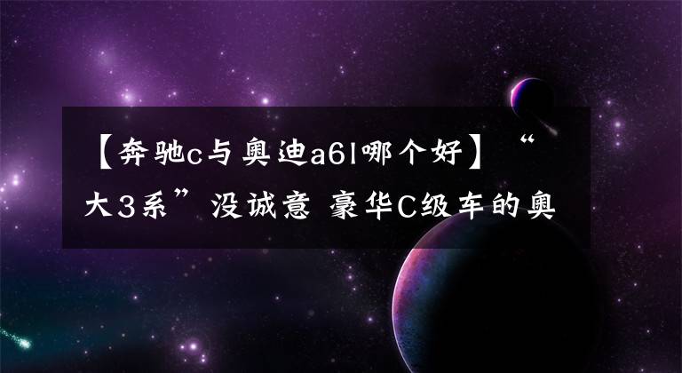 【奔馳c與奧迪a6l哪個好】“大3系”沒誠意 豪華C級車的奧迪A6L、奔馳E級又如何？