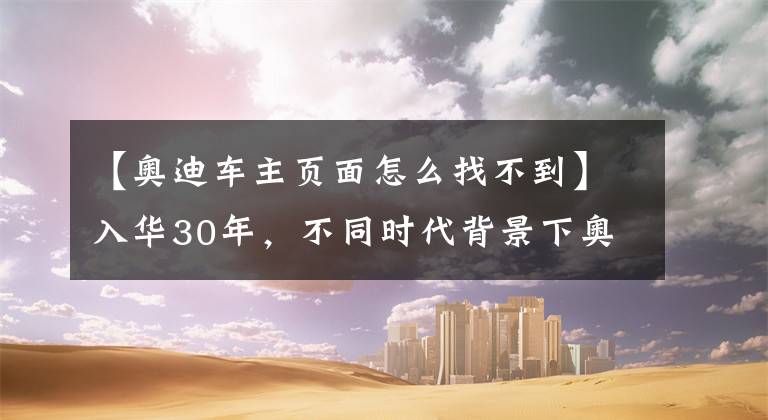 【奧迪車主頁面怎么找不到】入華30年，不同時代背景下奧迪車主訪談實(shí)錄