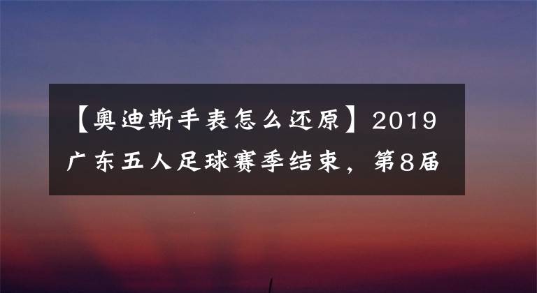 【奧迪斯手表怎么還原】2019廣東五人足球賽季結(jié)束，第8屆粵甲和第7屆粵女五甲聯(lián)賽大豐收