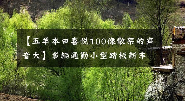 【五羊本田喜悅100像散架的聲音大】多輛通勤小型踏板新車(chē)申報(bào)工信部，年費(fèi)好，免稅