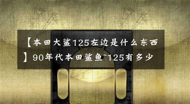 【本田大鯊125左邊是什么東西】90年代本田鯊魚~125有多少人記得？