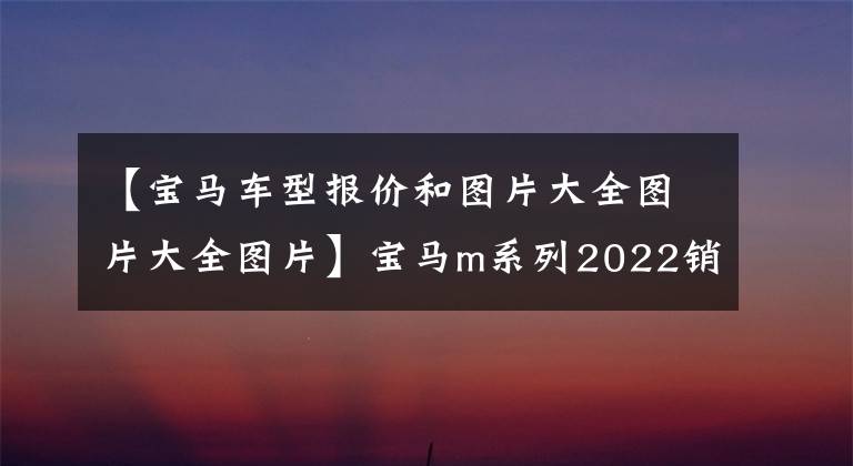 【寶馬車型報(bào)價(jià)和圖片大全圖片大全圖片】寶馬m系列2022銷售型號(hào)列表(6)