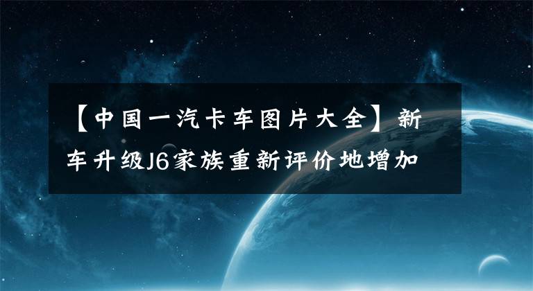 【中國(guó)一汽卡車圖片大全】新車升級(jí)J6家族重新評(píng)價(jià)地增加，一派解放J6V正式推出