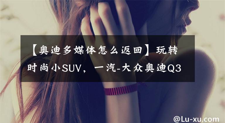 【奧迪多媒體怎么返回】玩轉(zhuǎn)時尚小SUV，一汽-大眾奧迪Q3多媒體用車手冊