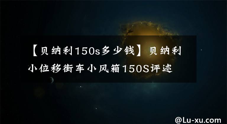 【貝納利150s多少錢】貝納利小位移街車小風(fēng)箱150S評(píng)述