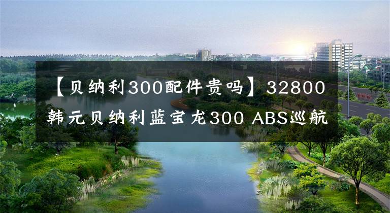 【貝納利300配件貴嗎】32800韓元貝納利藍(lán)寶龍300 ABS巡航版少量上市