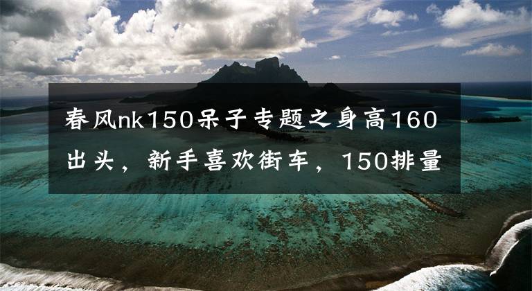 春風nk150呆子專題之身高160出頭，新手喜歡街車，150排量的有哪些適合呢？