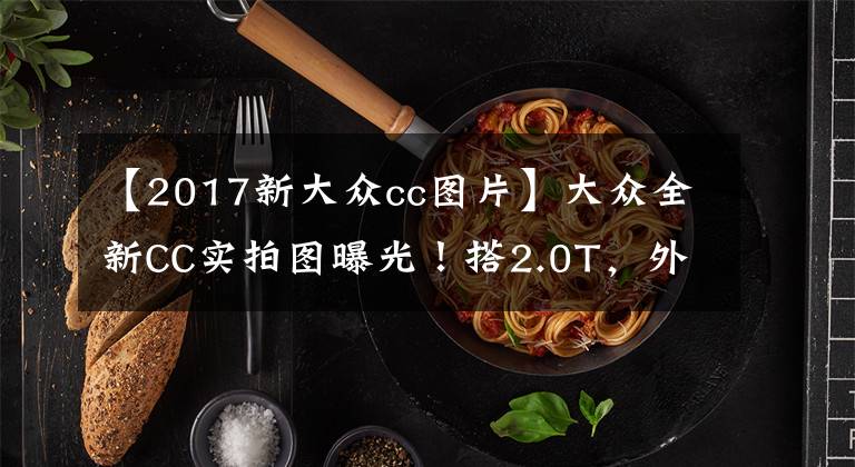 【2017新大眾cc圖片】大眾全新CC實拍圖曝光！搭2.0T，外觀內(nèi)飾升級，4.9秒破百