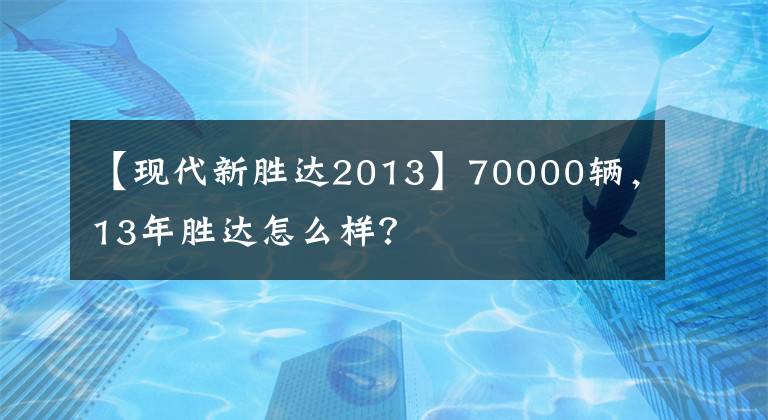 【現(xiàn)代新勝達(dá)2013】70000輛，13年勝達(dá)怎么樣？