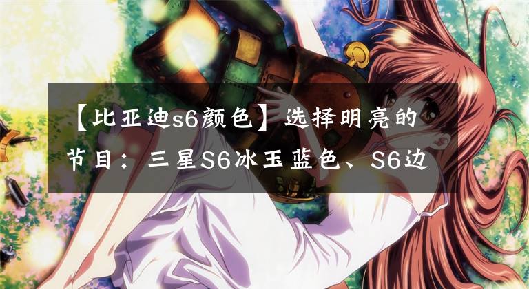 【比亞迪s6顏色】選擇明亮的節(jié)目：三星S6冰玉藍色、S6邊緣松柏綠色上市