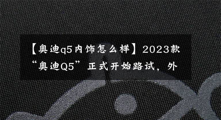 【奧迪q5內(nèi)飾怎么樣】2023款“奧迪Q5”正式開始路試，外觀不再套娃，內(nèi)飾簡直了