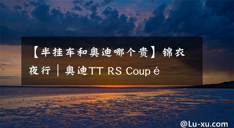 【半掛車和奧迪哪個(gè)貴】錦衣夜行｜奧迪TT RS Coupé