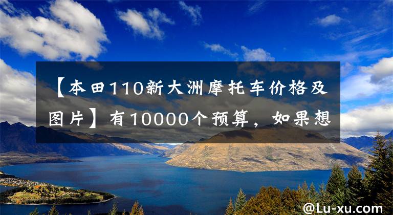 【本田110新大洲摩托車價格及圖片】有10000個預(yù)算，如果想選擇摩托車，請先查看這10個。