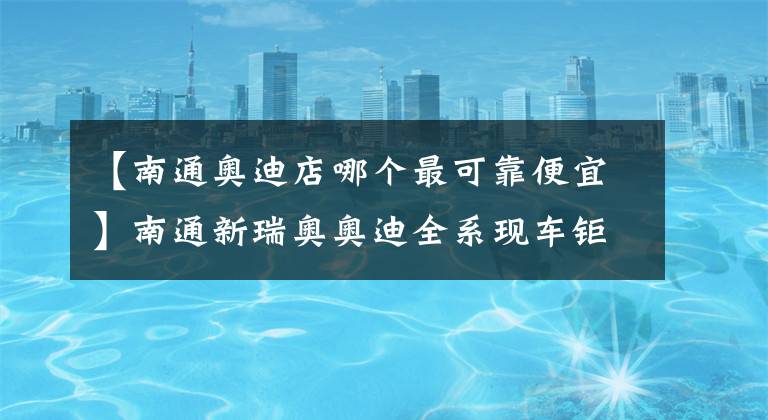 【南通奧迪店哪個最可靠便宜】南通新瑞奧奧迪全系現(xiàn)車鉅惠來襲