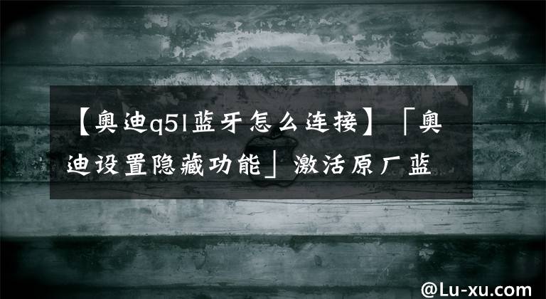 【奧迪q5l藍(lán)牙怎么連接】「奧迪設(shè)置隱藏功能」激活原廠藍(lán)牙！