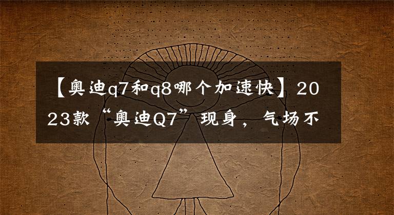 【奧迪q7和q8哪個加速快】2023款“奧迪Q7”現(xiàn)身，氣場不在，搭載雙動力，造型可媲美Q8