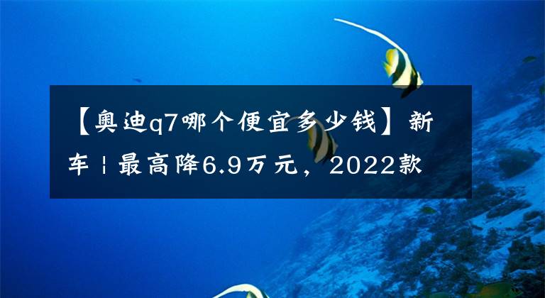 【奧迪q7哪個(gè)便宜多少錢(qián)】新車(chē) | 最高降6.9萬(wàn)元，2022款?yuàn)W迪Q7售價(jià)下調(diào)上市，售63.28萬(wàn)元起