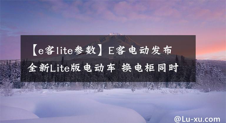 【e客lite參數(shù)】E客電動(dòng)發(fā)布全新Lite版電動(dòng)車 換電柜同時(shí)上線