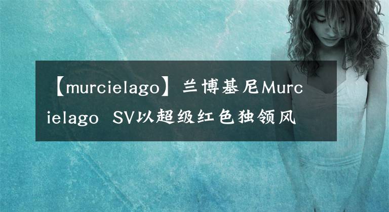 【murcielago】蘭博基尼Murcielago SV以超級紅色獨領(lǐng)風騷！