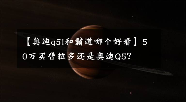 【奧迪q5l和霸道哪個好看】50萬買普拉多還是奧迪Q5？