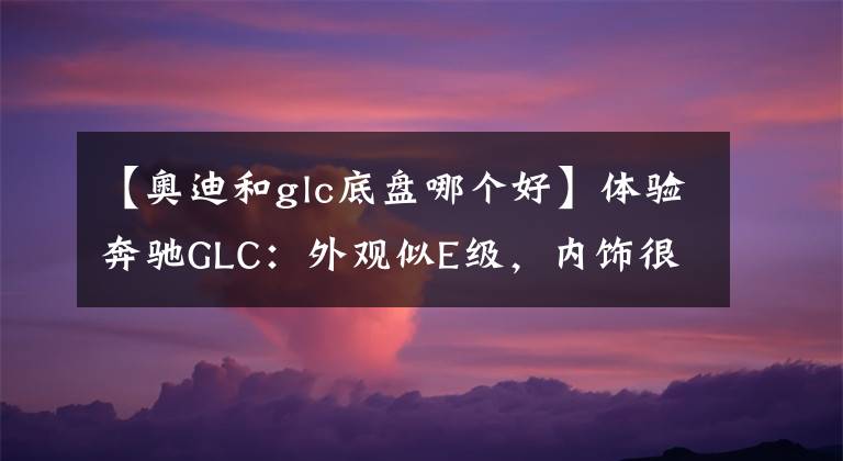 【奧迪和glc底盤哪個(gè)好】體驗(yàn)奔馳GLC：外觀似E級(jí)，內(nèi)飾很奢華，這價(jià)格你看貴嗎？