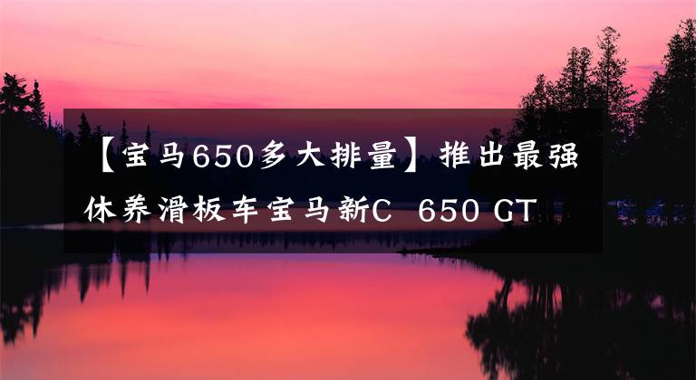 【寶馬650多大排量】推出最強(qiáng)休養(yǎng)滑板車寶馬新C 650 GT