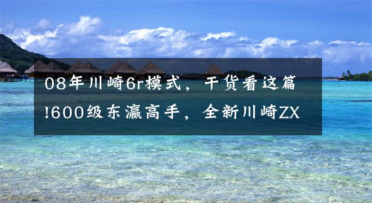 08年川崎6r模式，干貨看這篇!600級東瀛高手，全新川崎ZX-6R解析